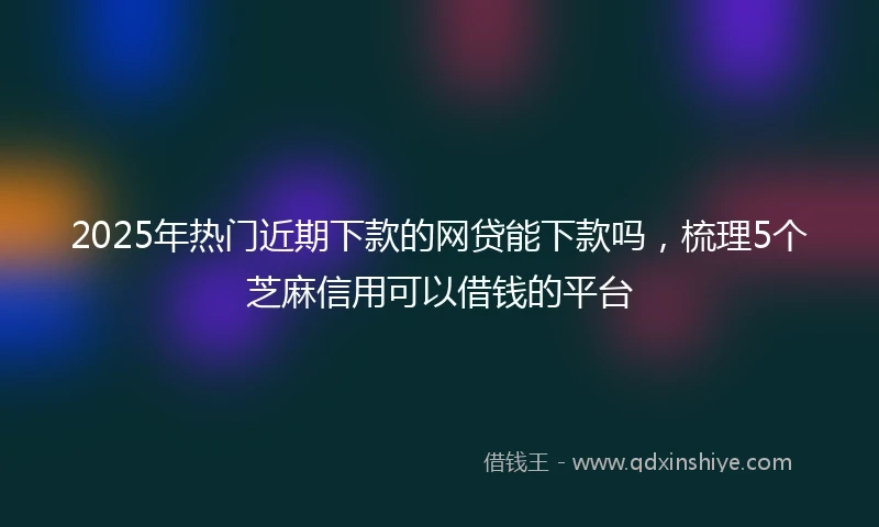 2025年热门近期下款的网贷能下款吗，梳理5个芝麻信用可以借钱的平台