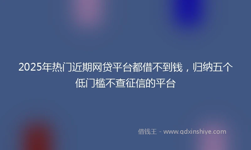 2025年热门近期网贷平台都借不到钱，归纳五个低门槛不查征信的平台