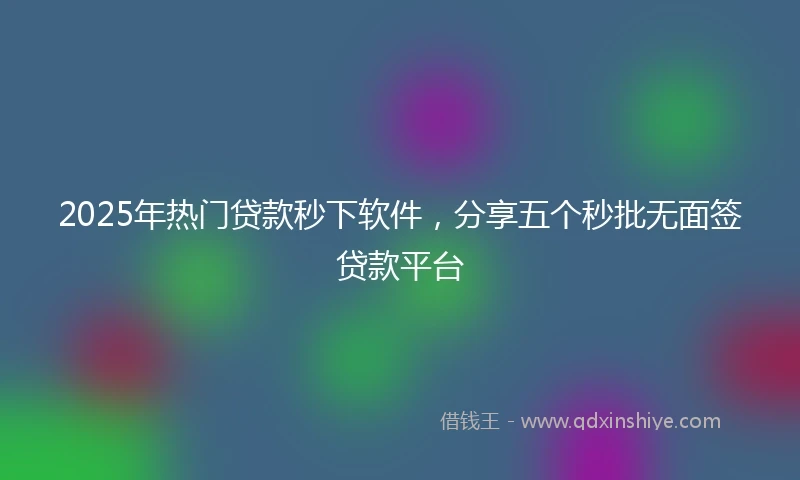 2025年热门贷款秒下软件，分享五个秒批无面签贷款平台