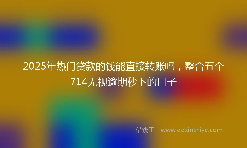 2025年热门贷款的钱能直接转账吗，整合五个714无视逾期秒下的口子