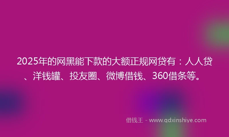 2025年的网黑能下款的大额正规网贷有：人人贷、洋钱罐、投友圈、微博借钱、360借条等。
