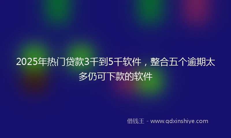 2025年热门贷款3千到5千软件，整合五个逾期太多仍可下款的软件