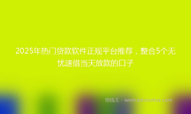 2025年热门贷款软件正规平台推荐，整合5个无忧速借当天放款的口子