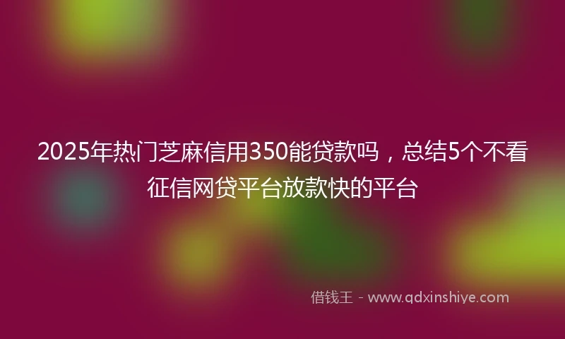 2025年热门芝麻信用350能贷款吗，总结5个不看征信网贷平台放款快的平台