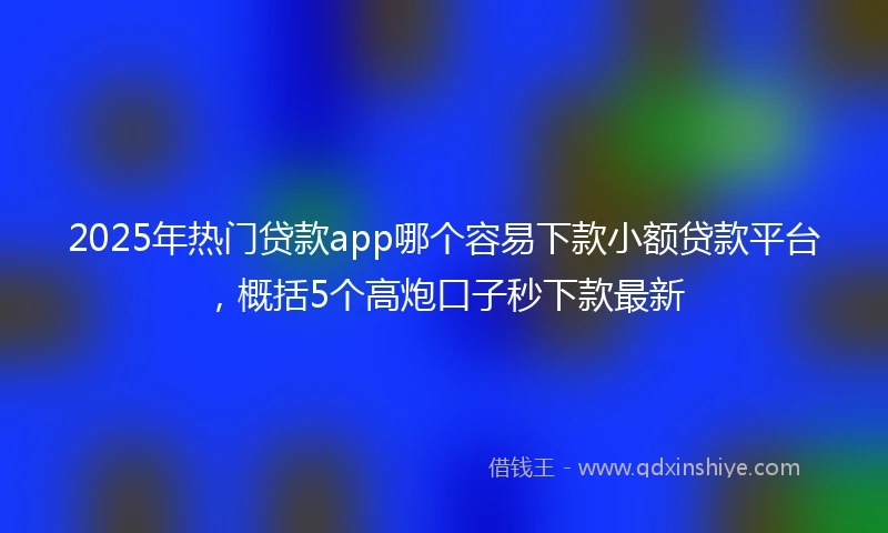 2025年热门贷款app哪个容易下款小额贷款平台，概括5个高炮口子秒下款最新