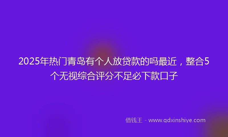 2025年热门青岛有个人放贷款的吗最近，整合5个无视综合评分不足必下款口子