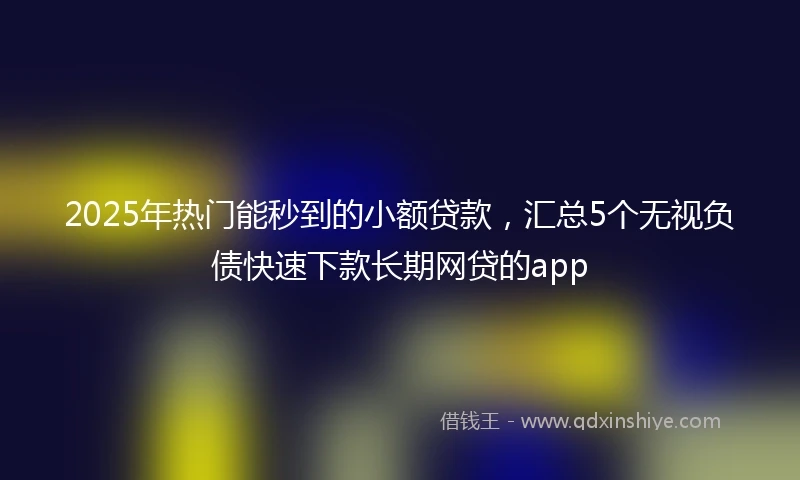 2025年热门能秒到的小额贷款，汇总5个无视负债快速下款长期网贷的app