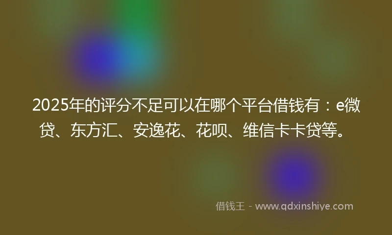 2025年的评分不足可以在哪个平台借钱有：e微贷、东方汇、安逸花、花呗、维信卡卡贷等。