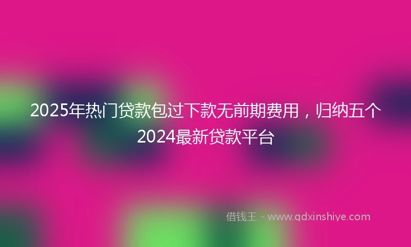 2025年热门贷款包过下款无前期费用，归纳五个2024最新贷款平台