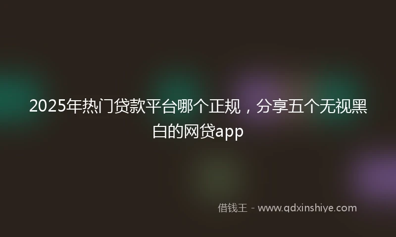2025年热门贷款平台哪个正规，分享五个无视黑白的网贷app