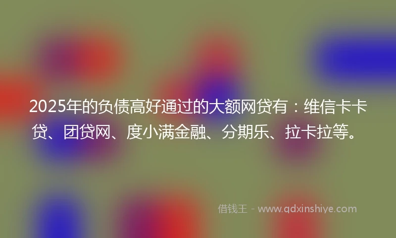 2025年的负债高好通过的大额网贷有:维信卡卡贷、团贷网、度小满金融、分期乐、拉卡拉等。