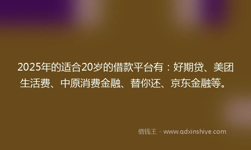 2025年的适合20岁的借款平台有：好期贷、美团生活费、中原消费金融、替你还、京东金融等。