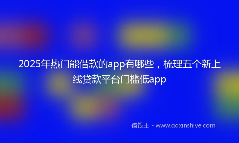 2025年热门能借款的app有哪些，梳理五个新上线贷款平台门槛低app