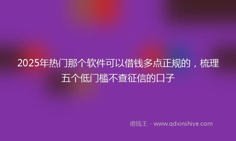2025年热门那个软件可以借钱多点正规的，梳理五个低门槛不查征信的口子