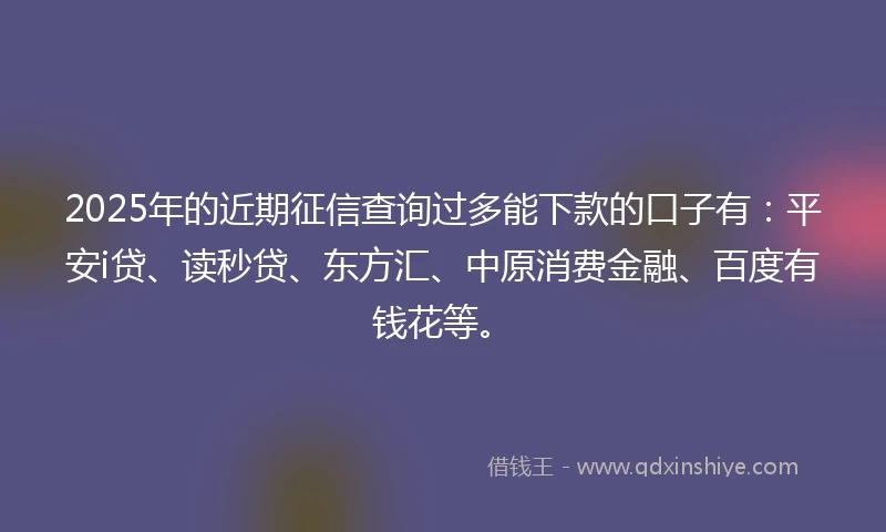 2025年的近期征信查询过多能下款的口子有：平安i贷、读秒贷、东方汇、中原消费金融、百度有钱花等。