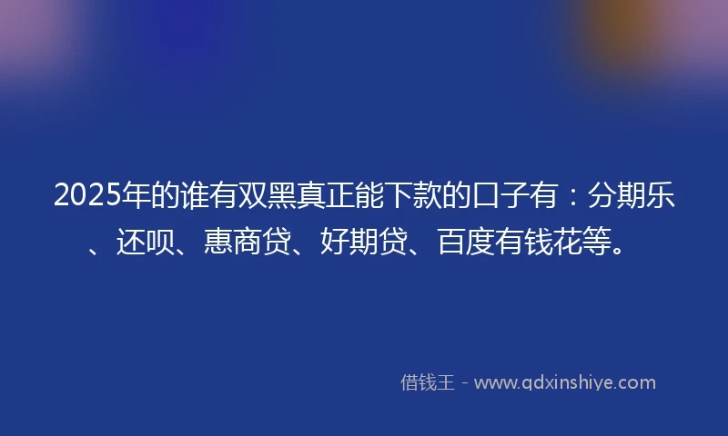 2025年的谁有双黑真正能下款的口子有：分期乐、还呗、惠商贷、好期贷、百度有钱花等。