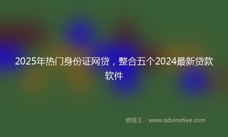 2025年热门身份证网贷，整合五个2024最新贷款软件