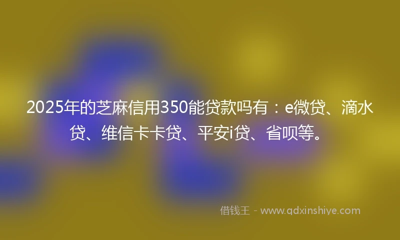 2025年的芝麻信用350能贷款吗有：e微贷、滴水贷、维信卡卡贷、平安i贷、省呗等。
