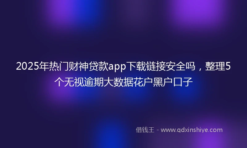2025年热门财神贷款app下载链接安全吗，整理5个无视逾期大数据花户黑户口子