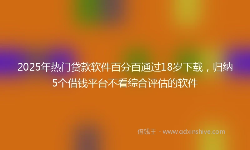 2025年热门贷款软件百分百通过18岁下载，归纳5个借钱平台不看综合评估的软件