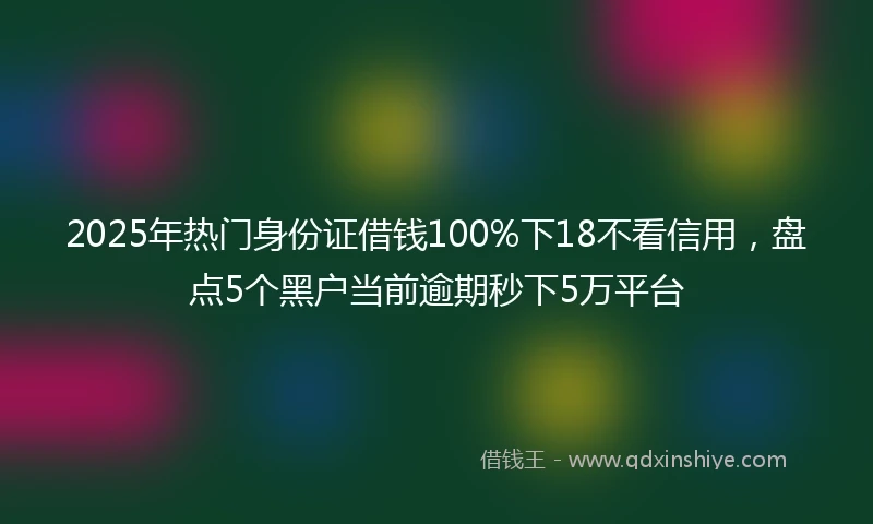 2025年热门身份证借钱100%下18不看信用，盘点5个黑户当前逾期秒下5万平台