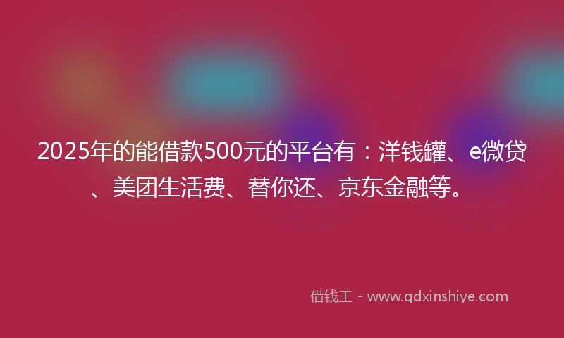 2025年的能借款500元的平台有：洋钱罐、e微贷、美团生活费、替你还、京东金融等。