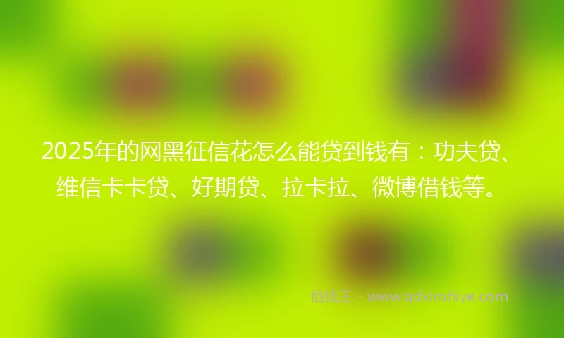 2025年的网黑征信花怎么能贷到钱有：功夫贷、维信卡卡贷、好期贷、拉卡拉、微博借钱等。
