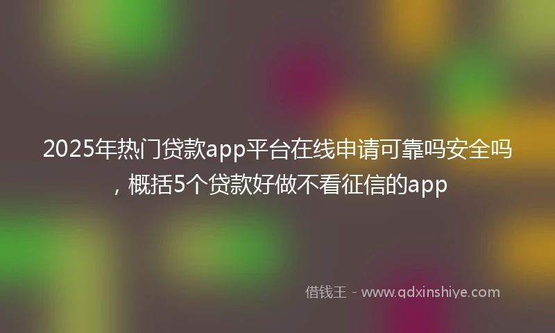 2025年热门贷款app平台在线申请可靠吗安全吗，概括5个贷款好做不看征信的app
