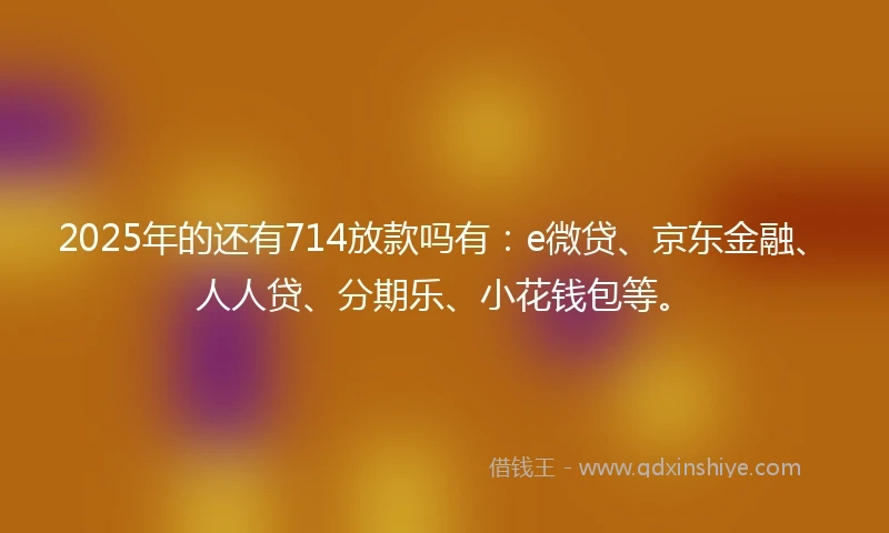 2025年的还有714放款吗有：e微贷、京东金融、人人贷、分期乐、小花钱包等。