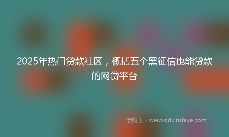 2025年热门贷款社区，概括五个黑征信也能贷款的网贷平台