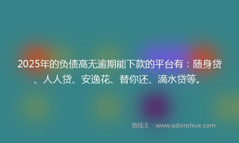 2025年的负债高无逾期能下款的平台有：随身贷、人人贷、安逸花、替你还、滴水贷等。