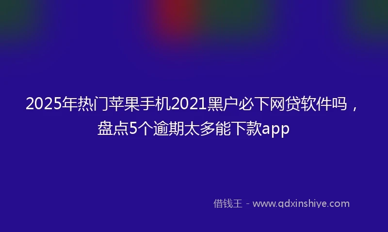 2025年热门苹果手机2021黑户必下网贷软件吗，盘点5个逾期太多能下款app