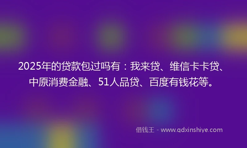2025年的贷款包过吗有：我来贷、维信卡卡贷、中原消费金融、51人品贷、百度有钱花等。