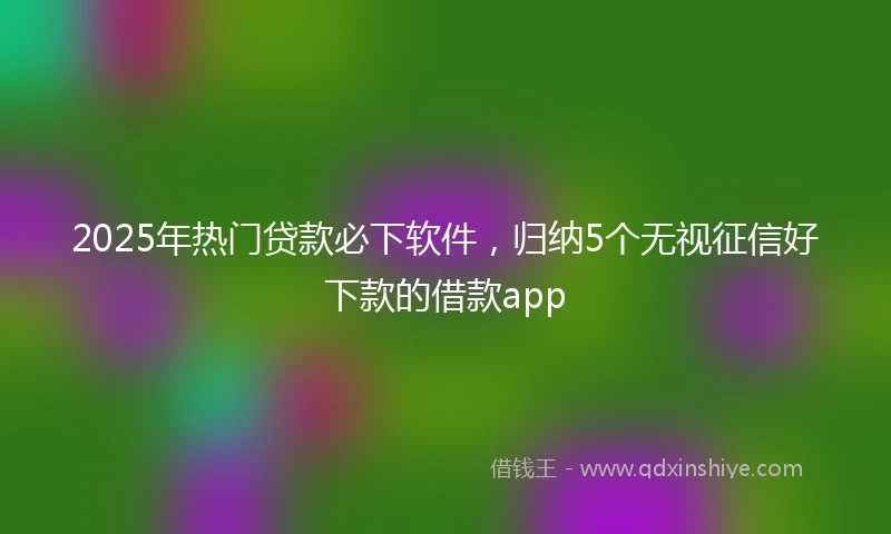 2025年热门贷款必下软件，归纳5个无视征信好下款的借款app