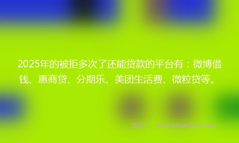 2025年的被拒多次了还能贷款的平台有：微博借钱、惠商贷、分期乐、美团生活费、微粒贷等。