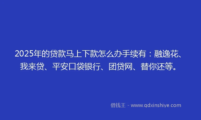 2025年的贷款马上下款怎么办手续有：融逸花、我来贷、平安口袋银行、团贷网、替你还等。