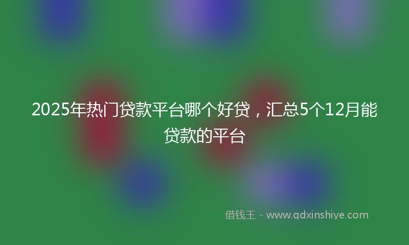 2025年热门贷款平台哪个好贷，汇总5个12月能贷款的平台