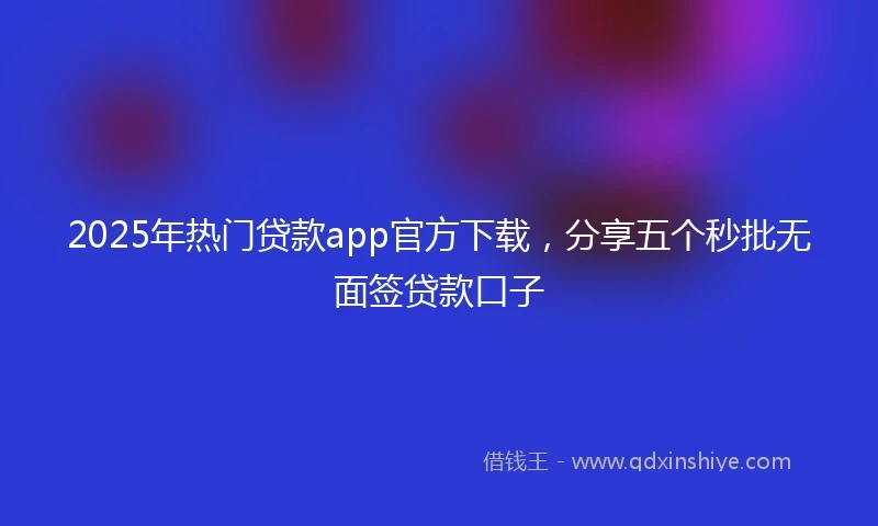 2025年热门贷款app官方下载,分享五个秒批无面签贷款口子