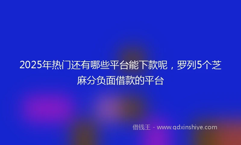 2025年热门还有哪些平台能下款呢,罗列5个芝麻分负面借款的平台