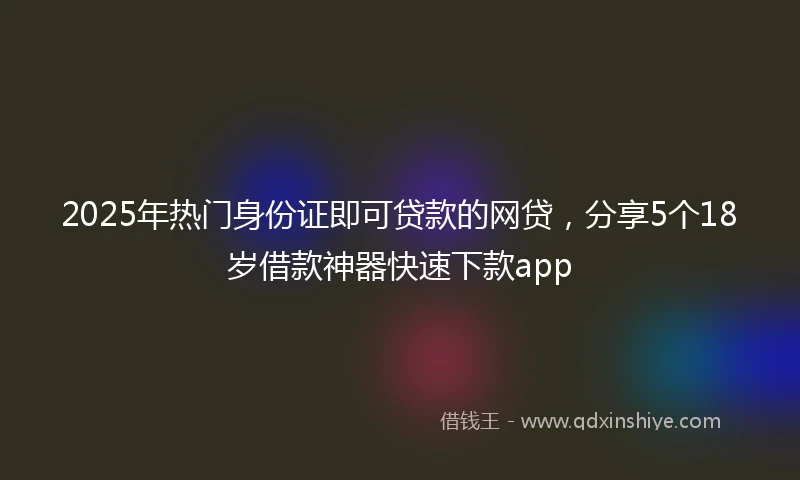 2025年热门身份证即可贷款的网贷，分享5个18岁借款神器快速下款app