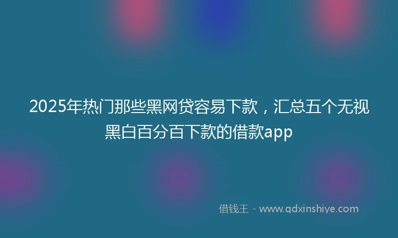2025年热门那些黑网贷容易下款，汇总五个无视黑白百分百下款的借款app
