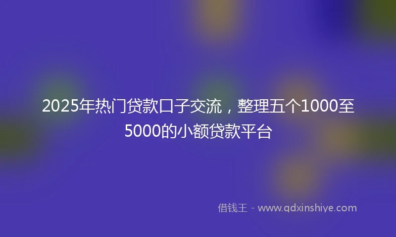 2025年热门贷款口子交流，整理五个1000至5000的小额贷款平台