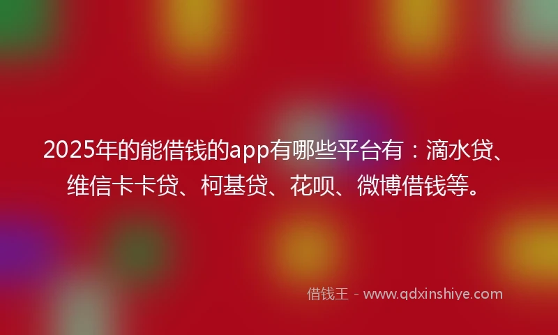 2025年的能借钱的app有哪些平台有：滴水贷、维信卡卡贷、柯基贷、花呗、微博借钱等。