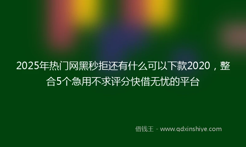 2025年热门网黑秒拒还有什么可以下款2020，整合5个急用不求评分快借无忧的平台