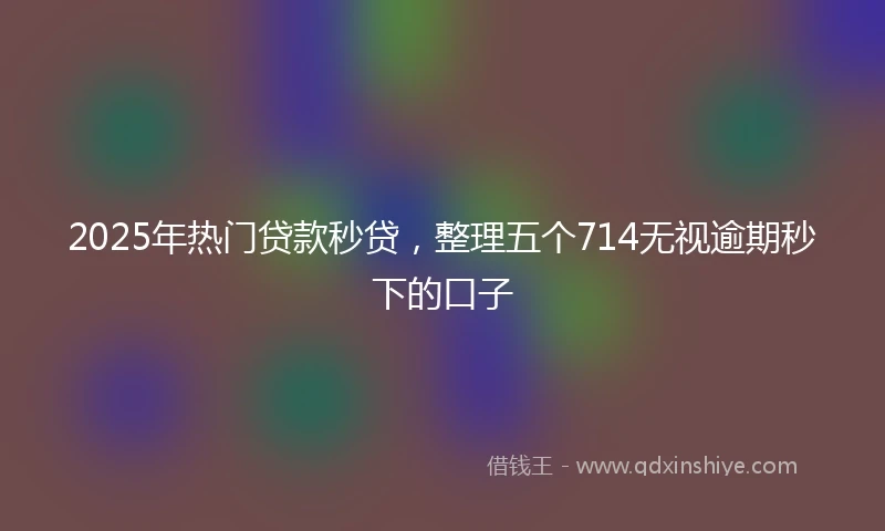2025年热门贷款秒贷，整理五个714无视逾期秒下的口子