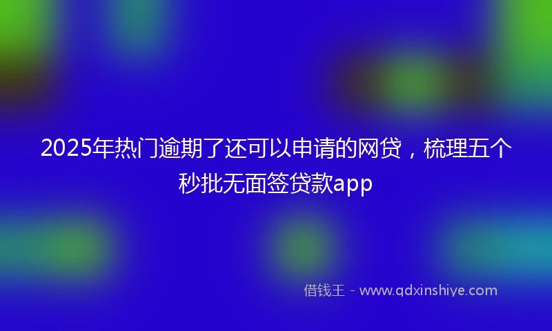 2025年热门逾期了还可以申请的网贷，梳理五个秒批无面签贷款app
