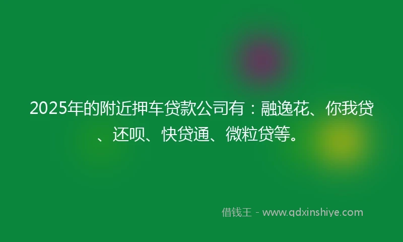 2025年的附近押车贷款公司有：融逸花、你我贷、还呗、快贷通、微粒贷等。