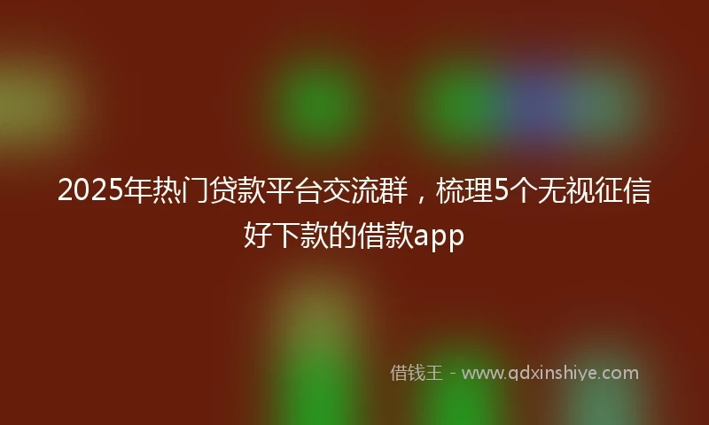 2025年热门贷款平台交流群，梳理5个无视征信好下款的借款app