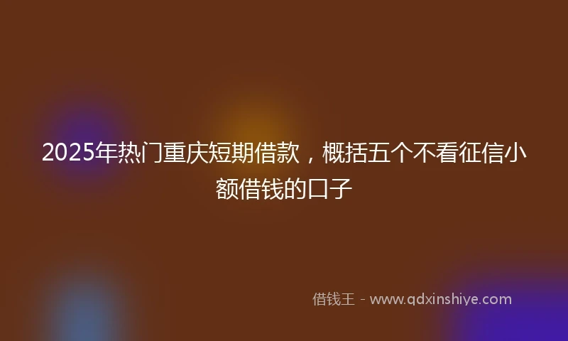 2025年热门重庆短期借款，概括五个不看征信小额借钱的口子