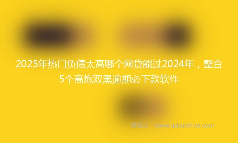 2025年热门负债太高哪个网贷能过2024年，整合5个高炮双黑逾期必下款软件
